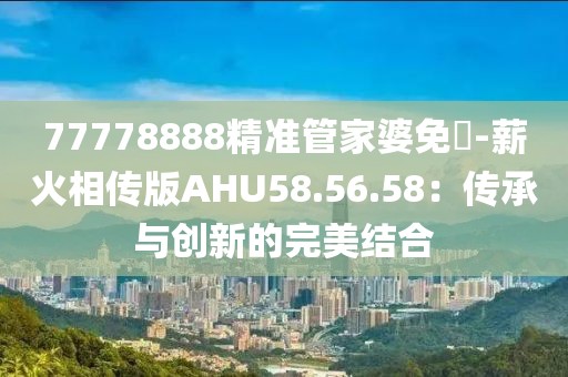 77778888精准管家婆免費-薪火相传版AHU58.56.58：传承与创新的完美结合