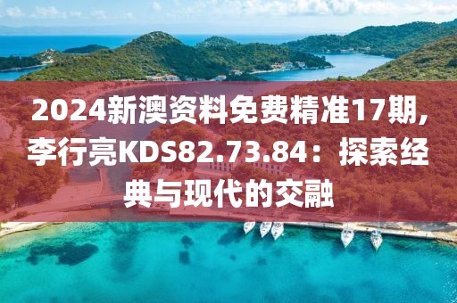 2024新澳资料免费精准17期,李行亮KDS82.73.84：探索经典与现代的交融