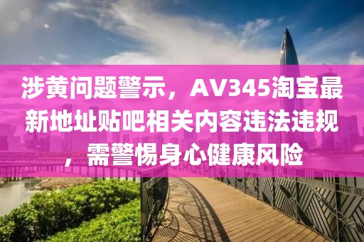 涉黄问题警示，AV345淘宝最新地址贴吧相关内容违法违规，需警惕身心健康风险