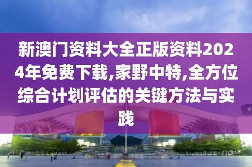 新澳门资料大全正版资料2024年免费下载,家野中特,全方位综合计划评估的关键方法与实践