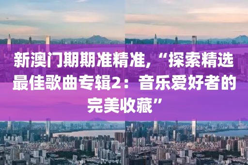 新澳门期期准精准,“探索精选最佳歌曲专辑2：音乐爱好者的完美收藏”