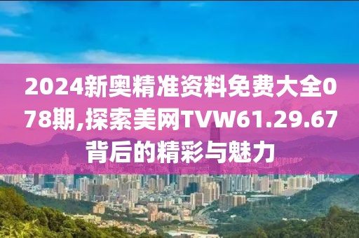 2024新奥精准资料免费大全078期,探索美网TVW61.29.67背后的精彩与魅力