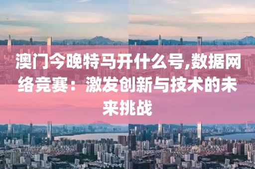 澳门今晚特马开什么号,数据网络竞赛：激发创新与技术的未来挑战