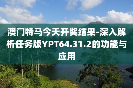 澳门特马今天开奖结果-深入解析任务版YPT64.31.2的功能与应用