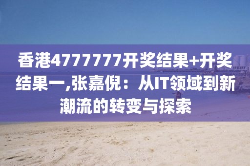 香港4777777开奖结果+开奖结果一,张嘉倪：从IT领域到新潮流的转变与探索