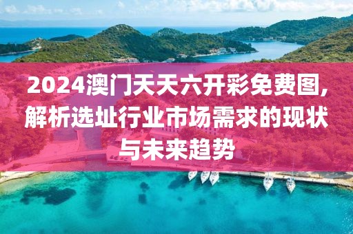 2024澳门天天六开彩免费图,解析选址行业市场需求的现状与未来趋势