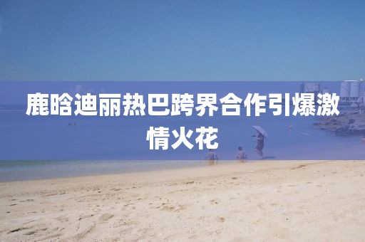 鹿晗迪丽热巴跨界合作引爆激情火花