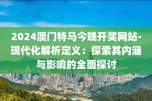 2024澳门特马今晚开奖网站-现代化解析定义：探索其内涵与影响的全面探讨
