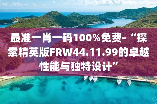 最准一肖一码100%免费-“探索精英版FRW44.11.99的卓越性能与独特设计”