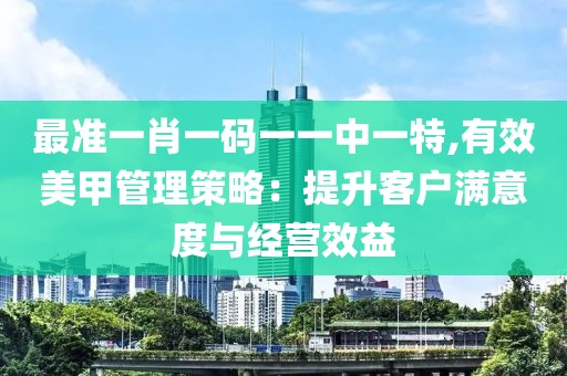 最准一肖一码一一中一特,有效美甲管理策略：提升客户满意度与经营效益