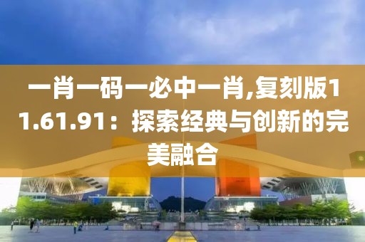 一肖一码一必中一肖,复刻版11.61.91：探索经典与创新的完美融合