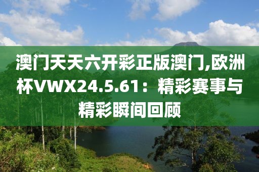 澳门天天六开彩正版澳门,欧洲杯VWX24.5.61：精彩赛事与精彩瞬间回顾