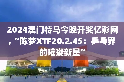 2024澳门特马今晚开奖亿彩网,“陈梦XTF20.2.45：乒乓界的璀璨新星”