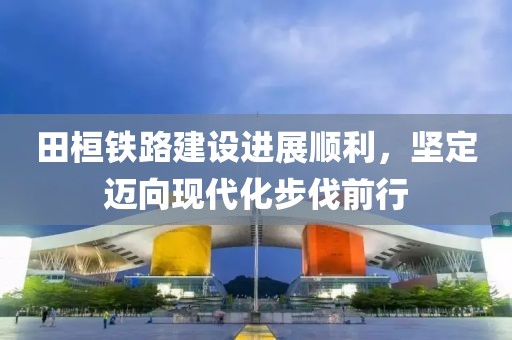 田桓铁路建设进展顺利，坚定迈向现代化步伐前行