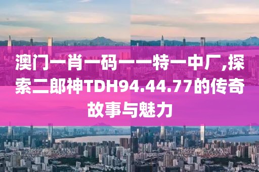 澳门一肖一码一一特一中厂,探索二郎神TDH94.44.77的传奇故事与魅力