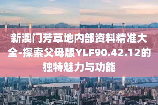 新澳门芳草地内部资料精准大全-探索父母版YLF90.42.12的独特魅力与功能