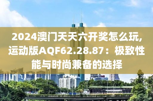 2024澳门天天六开奖怎么玩,运动版AQF62.28.87：极致性能与时尚兼备的选择