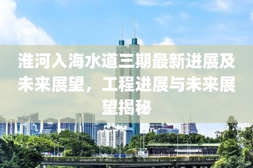 淮河入海水道三期最新进展及未来展望，工程进展与未来展望揭秘