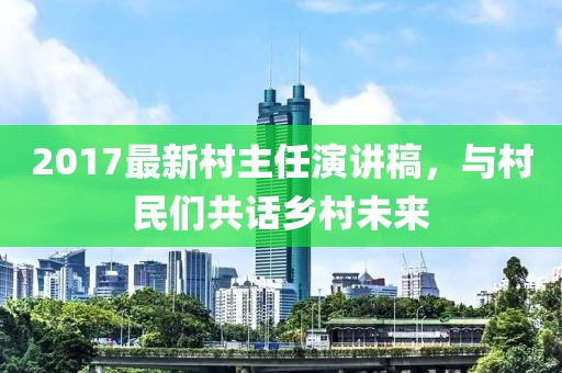 2017最新村主任演讲稿，与村民们共话乡村未来
