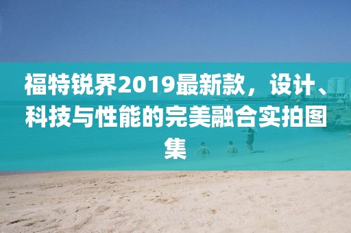 福特锐界2019最新款，设计、科技与性能的完美融合实拍图集