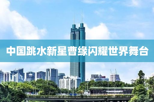 中国跳水新星曹缘闪耀世界舞台