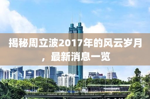 揭秘周立波2017年的风云岁月，最新消息一览