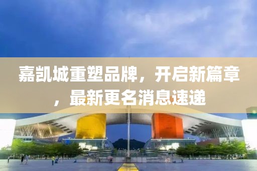 嘉凯城重塑品牌，开启新篇章，最新更名消息速递