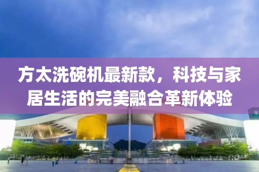 方太洗碗机最新款，科技与家居生活的完美融合革新体验
