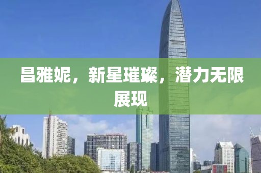 昌雅妮，新星璀璨，潜力无限展现
