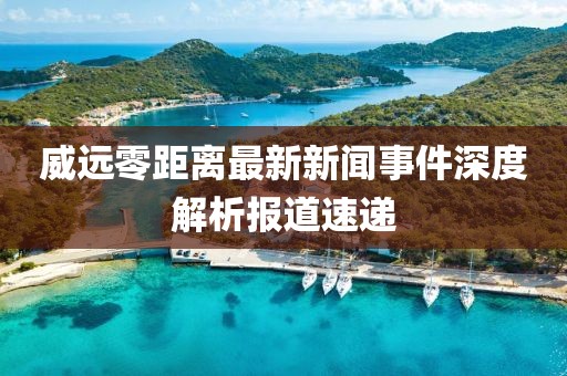 威远零距离最新新闻事件深度解析报道速递