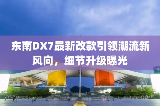 东南DX7最新改款引领潮流新风向，细节升级曝光