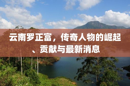 云南罗正富，传奇人物的崛起、贡献与最新消息