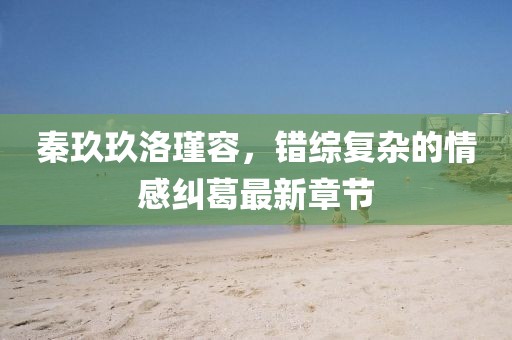 秦玖玖洛瑾容，错综复杂的情感纠葛最新章节