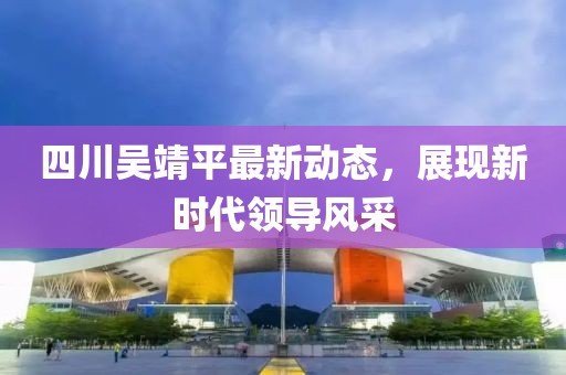 四川吴靖平最新动态，展现新时代领导风采
