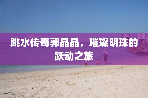 跳水传奇郭晶晶，璀璨明珠的跃动之旅