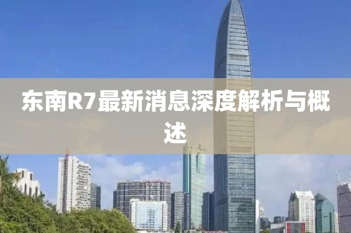 东南R7最新消息深度解析与概述