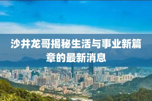 沙井龙哥揭秘生活与事业新篇章的最新消息