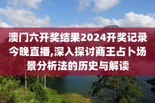 澳门六开奖结果2024开奖记录今晚直播,深入探讨商王占卜场景分析法的历史与解读