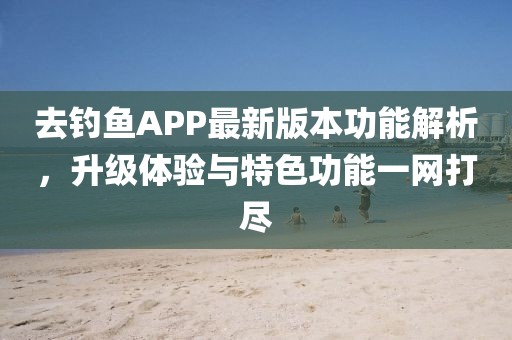 去钓鱼APP最新版本功能解析，升级体验与特色功能一网打尽
