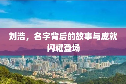 刘浩，名字背后的故事与成就闪耀登场