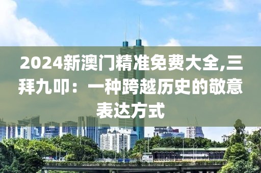2024新澳门精准免费大全,三拜九叩：一种跨越历史的敬意表达方式