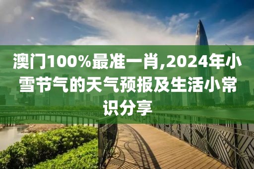 澳门100%最准一肖,2024年小雪节气的天气预报及生活小常识分享