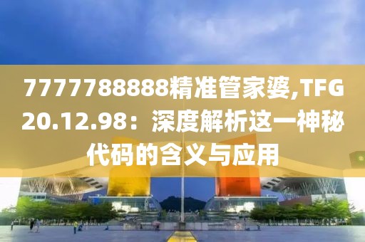 7777788888精准管家婆,TFG20.12.98：深度解析这一神秘代码的含义与应用