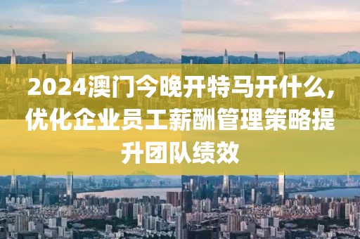 2024澳门今晚开特马开什么,优化企业员工薪酬管理策略提升团队绩效