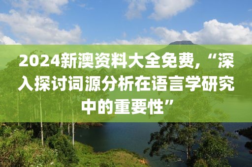 2024新澳资料大全免费,“深入探讨词源分析在语言学研究中的重要性”