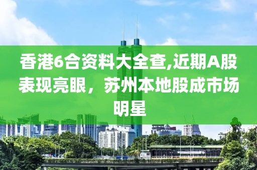 香港6合资料大全查,近期A股表现亮眼，苏州本地股成市场明星