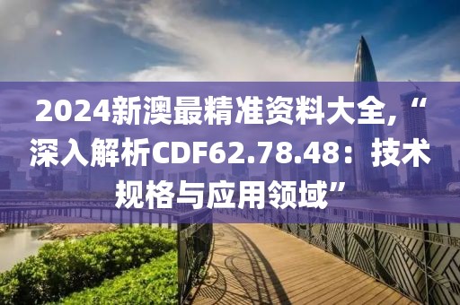 2024新澳最精准资料大全,“深入解析CDF62.78.48：技术规格与应用领域”