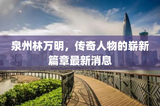 泉州林万明，传奇人物的崭新篇章最新消息