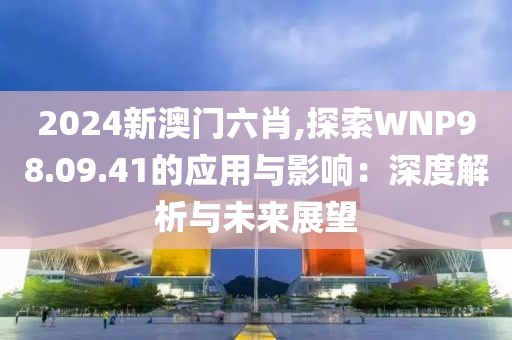 2024新澳门六肖,探索WNP98.09.41的应用与影响：深度解析与未来展望