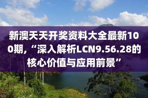 新澳天天开奖资料大全最新100期,“深入解析LCN9.56.28的核心价值与应用前景”